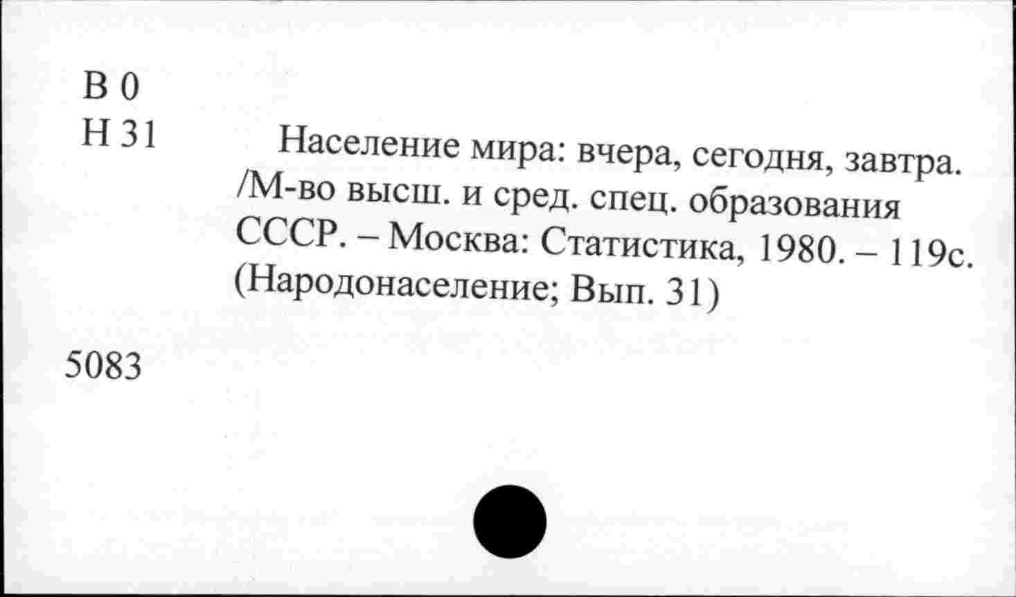 ﻿во
Н31
Население мира: вчера, сегодня, завтра. /М-во высш, и сред. спец, образования СССР. - Москва: Статистика, 1980. - 119с. (Народонаселение; Вып. 31)
5083